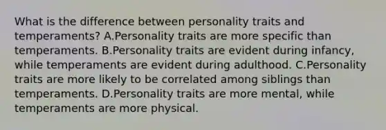 What is the difference between personality traits and temperaments? A.Personality traits are more specific than temperaments. B.Personality traits are evident during infancy, while temperaments are evident during adulthood. C.Personality traits are more likely to be correlated among siblings than temperaments. D.Personality traits are more mental, while temperaments are more physical.