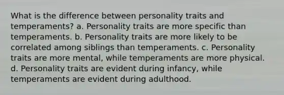 What is the difference between personality traits and temperaments? a. Personality traits are more specific than temperaments. b. Personality traits are more likely to be correlated among siblings than temperaments. c. Personality traits are more mental, while temperaments are more physical. d. Personality traits are evident during infancy, while temperaments are evident during adulthood.