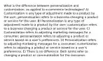 What is the difference between personalization and customization, as applied to e-commerce technologies? A) Customization is any type of adjustment made to a product by the user; personalization refers to a business changing a product or service for the user. B) Personalization is any type of adjustment made to a product by the user; customization refers to a business changing a product or service for the user. C) Customization refers to adjusting marketing messages for a consumer; personalization refers to adjusting a product or service based on a user's preferences. D) Personalization refers to adjusting marketing messages for a consumer; customization refers to adjusting a product or service based on a user's preferences. E) There is no difference. Both terms refer to changing a product or communication for the consumer.