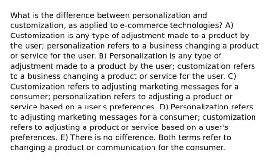 What is the difference between personalization and customization, as applied to e-commerce technologies? A) Customization is any type of adjustment made to a product by the user; personalization refers to a business changing a product or service for the user. B) Personalization is any type of adjustment made to a product by the user; customization refers to a business changing a product or service for the user. C) Customization refers to adjusting marketing messages for a consumer; personalization refers to adjusting a product or service based on a user's preferences. D) Personalization refers to adjusting marketing messages for a consumer; customization refers to adjusting a product or service based on a user's preferences. E) There is no difference. Both terms refer to changing a product or communication for the consumer.