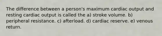 The difference between a person's maximum cardiac output and resting cardiac output is called the a) stroke volume. b) peripheral resistance. c) afterload. d) cardiac reserve. e) venous return.