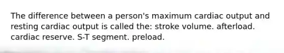 The difference between a person's maximum cardiac output and resting cardiac output is called the: stroke volume. afterload. cardiac reserve. S-T segment. preload.