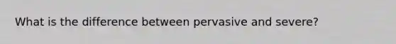 What is the difference between pervasive and severe?