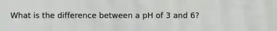 What is the difference between a pH of 3 and 6?