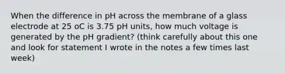 When the difference in pH across the membrane of a glass electrode at 25 oC is 3.75 pH units, how much voltage is generated by the pH gradient? (think carefully about this one and look for statement I wrote in the notes a few times last week)