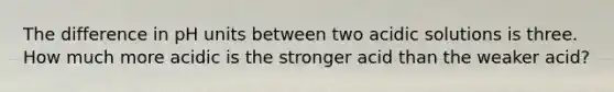 The difference in pH units between two acidic solutions is three. How much more acidic is the stronger acid than the weaker acid?