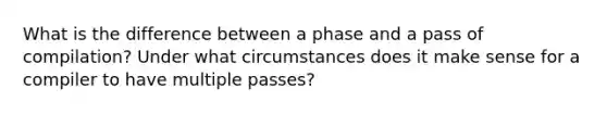 What is the difference between a phase and a pass of compilation? Under what circumstances does it make sense for a compiler to have multiple passes?