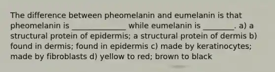 The difference between pheomelanin and eumelanin is that pheomelanin is ______________ while eumelanin is ________. a) a structural protein of epidermis; a structural protein of dermis b) found in dermis; found in epidermis c) made by keratinocytes; made by fibroblasts d) yellow to red; brown to black