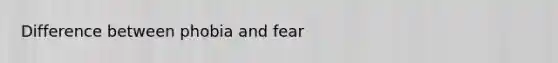 Difference between phobia and fear