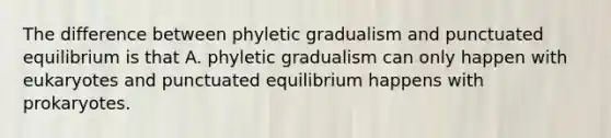 The difference between phyletic gradualism and punctuated equilibrium is that A. phyletic gradualism can only happen with eukaryotes and punctuated equilibrium happens with prokaryotes.