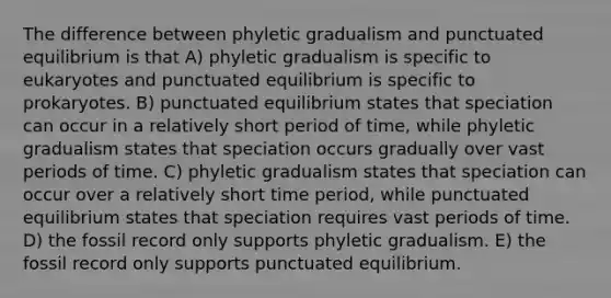 The difference between phyletic gradualism and punctuated equilibrium is that A) phyletic gradualism is specific to eukaryotes and punctuated equilibrium is specific to prokaryotes. B) punctuated equilibrium states that speciation can occur in a relatively short period of time, while phyletic gradualism states that speciation occurs gradually over vast periods of time. C) phyletic gradualism states that speciation can occur over a relatively short time period, while punctuated equilibrium states that speciation requires vast periods of time. D) the fossil record only supports phyletic gradualism. E) the fossil record only supports punctuated equilibrium.