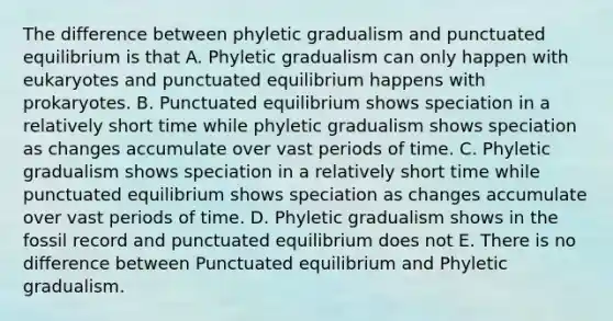 The difference between phyletic gradualism and punctuated equilibrium is that A. Phyletic gradualism can only happen with eukaryotes and punctuated equilibrium happens with prokaryotes. B. Punctuated equilibrium shows speciation in a relatively short time while phyletic gradualism shows speciation as changes accumulate over vast periods of time. C. Phyletic gradualism shows speciation in a relatively short time while punctuated equilibrium shows speciation as changes accumulate over vast periods of time. D. Phyletic gradualism shows in the fossil record and punctuated equilibrium does not E. There is no difference between Punctuated equilibrium and Phyletic gradualism.