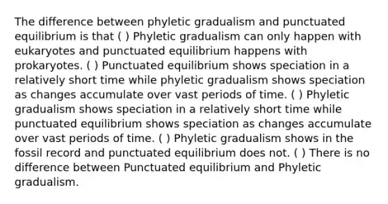 The difference between phyletic gradualism and punctuated equilibrium is that ( ) Phyletic gradualism can only happen with eukaryotes and punctuated equilibrium happens with prokaryotes. ( ) Punctuated equilibrium shows speciation in a relatively short time while phyletic gradualism shows speciation as changes accumulate over vast periods of time. ( ) Phyletic gradualism shows speciation in a relatively short time while punctuated equilibrium shows speciation as changes accumulate over vast periods of time. ( ) Phyletic gradualism shows in the fossil record and punctuated equilibrium does not. ( ) There is no difference between Punctuated equilibrium and Phyletic gradualism.