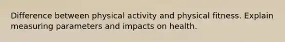 Difference between physical activity and physical fitness. Explain measuring parameters and impacts on health.