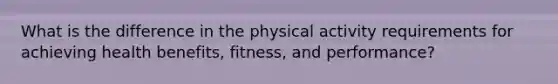 What is the difference in the physical activity requirements for achieving health benefits, fitness, and performance?