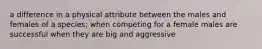 a difference in a physical attribute between the males and females of a species; when competing for a female males are successful when they are big and aggressive