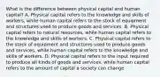 What is the difference between physical capital and human capital? A. Physical capital refers to the knowledge and skills of workers, while human capital refers to the stock of equipment and structures used to produce goods and services. B. Physical capital refers to natural resources, while human capital refers to the knowledge and skills of workers. C. Physical capital refers to the stock of equipment and structures used to produce goods and services, while human capital refers to the knowledge and skills of workers. D. Physical capital refers to the input required to produce all kinds of goods and services, while human capital refers to the amount of capital a society can change.