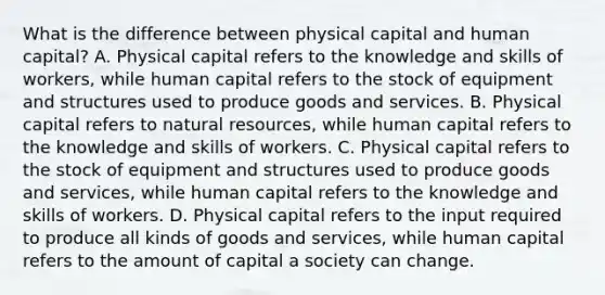 What is the difference between physical capital and human capital? A. Physical capital refers to the knowledge and skills of workers, while human capital refers to the stock of equipment and structures used to produce goods and services. B. Physical capital refers to natural resources, while human capital refers to the knowledge and skills of workers. C. Physical capital refers to the stock of equipment and structures used to produce goods and services, while human capital refers to the knowledge and skills of workers. D. Physical capital refers to the input required to produce all kinds of goods and services, while human capital refers to the amount of capital a society can change.