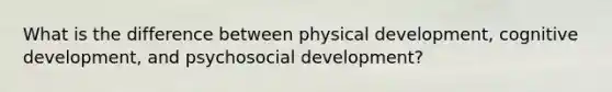 What is the difference between physical development, cognitive development, and psychosocial development?