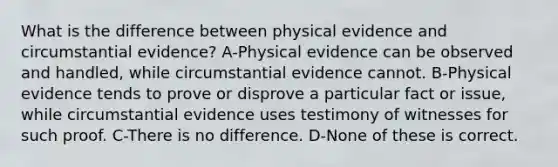 What is the difference between physical evidence and circumstantial evidence? A-Physical evidence can be observed and handled, while circumstantial evidence cannot. B-Physical evidence tends to prove or disprove a particular fact or issue, while circumstantial evidence uses testimony of witnesses for such proof. C-There is no difference. D-None of these is correct.