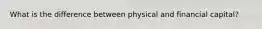 What is the difference between physical and financial capital?