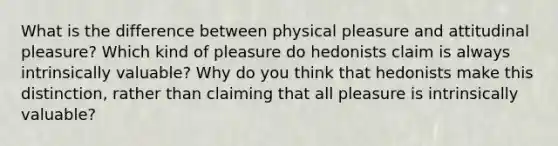 What is the difference between physical pleasure and attitudinal pleasure? Which kind of pleasure do hedonists claim is always intrinsically valuable? Why do you think that hedonists make this distinction, rather than claiming that all pleasure is intrinsically valuable?