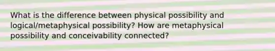 What is the difference between physical possibility and logical/metaphysical possibility? How are metaphysical possibility and conceivability connected?