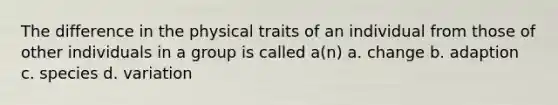 The difference in the physical traits of an individual from those of other individuals in a group is called a(n) a. change b. adaption c. species d. variation