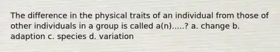 The difference in the physical traits of an individual from those of other individuals in a group is called a(n).....? a. change b. adaption c. species d. variation