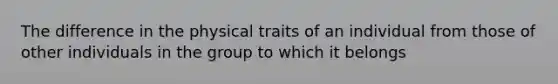 The difference in the physical traits of an individual from those of other individuals in the group to which it belongs