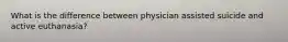 What is the difference between physician assisted suicide and active euthanasia?