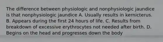 The difference between physiologic and nonphysiologic jaundice is that nonphysiologic jaundice A. Usually results in kernicterus. B. Appears during the first 24 hours of life. C. Results from breakdown of excessive erythrocytes not needed after birth. D. Begins on the head and progresses down the body