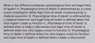 What is the difference between physiological time and legal time of death? A. Physiological time of death is determined by a crime scene investigator while legal time of death is estimated by a medical examiner. B. Physiological time of death is estimated by a medical examiner and legal time of death is defined when the vital organs cease to function C. Physiological time of death is defined when a body is discovered and legal time of death is defined when the vital organs cease to function D. Physiological time of death is defined when the vital organs cease to function and legal time of death is defined when a body is discovered.