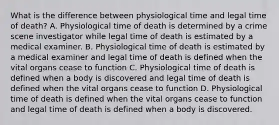 What is the difference between physiological time and legal time of death? A. Physiological time of death is determined by a crime scene investigator while legal time of death is estimated by a medical examiner. B. Physiological time of death is estimated by a medical examiner and legal time of death is defined when the vital organs cease to function C. Physiological time of death is defined when a body is discovered and legal time of death is defined when the vital organs cease to function D. Physiological time of death is defined when the vital organs cease to function and legal time of death is defined when a body is discovered.