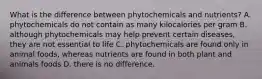 What is the difference between phytochemicals and nutrients? A. phytochemicals do not contain as many kilocalories per gram B. although phytochemicals may help prevent certain diseases, they are not essential to life C. phytochemicals are found only in animal foods, whereas nutrients are found in both plant and animals foods D. there is no difference.