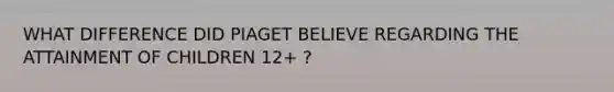 WHAT DIFFERENCE DID PIAGET BELIEVE REGARDING THE ATTAINMENT OF CHILDREN 12+ ?