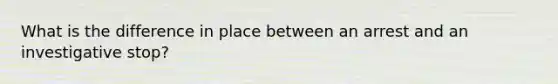 What is the difference in place between an arrest and an investigative stop?