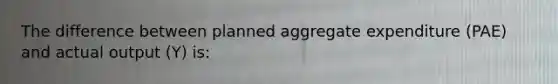 The difference between planned aggregate expenditure (PAE) and actual output (Y) is: