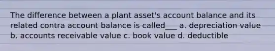 The difference between a plant asset's account balance and its related contra account balance is called___ a. depreciation value b. accounts receivable value c. book value d. deductible