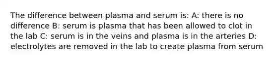 The difference between plasma and serum is: A: there is no difference B: serum is plasma that has been allowed to clot in the lab C: serum is in the veins and plasma is in the arteries D: electrolytes are removed in the lab to create plasma from serum