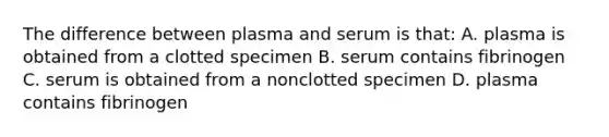 The difference between plasma and serum is that: A. plasma is obtained from a clotted specimen B. serum contains fibrinogen C. serum is obtained from a nonclotted specimen D. plasma contains fibrinogen