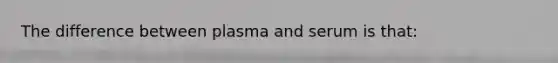 The difference between plasma and serum is that: