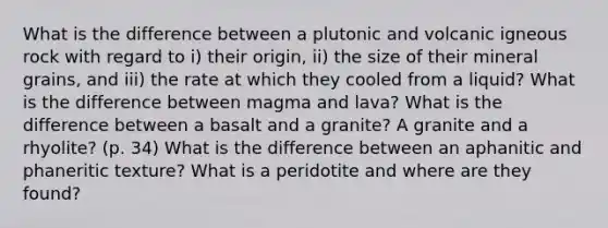 What is the difference between a plutonic and volcanic igneous rock with regard to i) their origin, ii) the size of their mineral grains, and iii) the rate at which they cooled from a liquid? What is the difference between magma and lava? What is the difference between a basalt and a granite? A granite and a rhyolite? (p. 34) What is the difference between an aphanitic and phaneritic texture? What is a peridotite and where are they found?