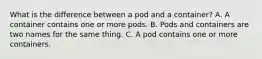 What is the difference between a pod and a container? A. A container contains one or more pods. B. Pods and containers are two names for the same thing. C. A pod contains one or more containers.