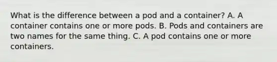 What is the difference between a pod and a container? A. A container contains one or more pods. B. Pods and containers are two names for the same thing. C. A pod contains one or more containers.