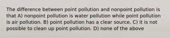 The difference between point pollution and nonpoint pollution is that A) nonpoint pollution is water pollution while point pollution is air pollution. B) point pollution has a clear source. C) it is not possible to clean up point pollution. D) none of the above