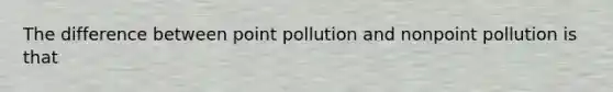 The difference between point pollution and nonpoint pollution is that