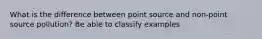 What is the difference between point source and non-point source pollution? Be able to classify examples