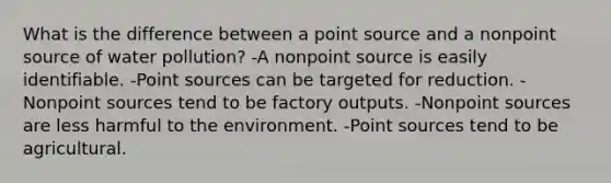 What is the difference between a point source and a nonpoint source of water pollution? -A nonpoint source is easily identifiable. -Point sources can be targeted for reduction. -Nonpoint sources tend to be factory outputs. -Nonpoint sources are less harmful to the environment. -Point sources tend to be agricultural.