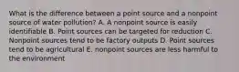 What is the difference between a point source and a nonpoint source of water pollution? A. A nonpoint source is easily identifiable B. Point sources can be targeted for reduction C. Nonpoint sources tend to be factory outputs D. Point sources tend to be agricultural E. nonpoint sources are less harmful to the environment